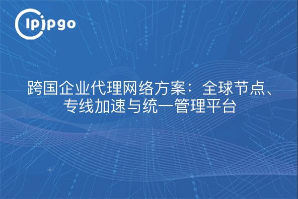 跨国企业代理网络方案：全球节点、专线加速与统一管理平台