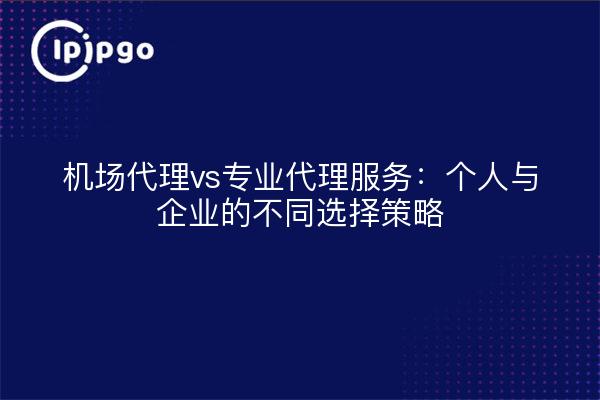 机场代理vs专业代理服务：个人与企业的不同选择策略