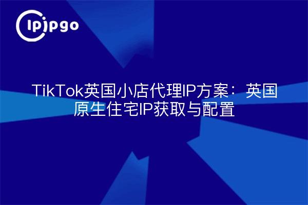 TikTok英国小店代理IP方案：英国原生住宅IP获取与配置