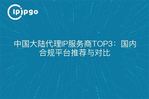 中国大陆代理IP服务商TOP3：国内合规平台推荐与对比
