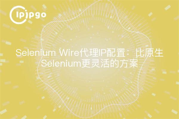 Selenium Wire代理IP配置：比原生Selenium更灵活的方案