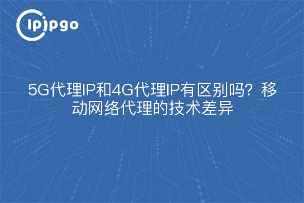 5G代理IP和4G代理IP有区别吗?移动网络代理的技术差异