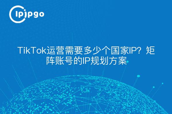 TikTok运营需要多少个国家IP？矩阵账号的IP规划方案
