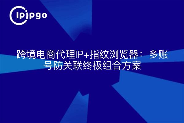 跨境电商代理IP+指纹浏览器:多账号防关联终极组合方案