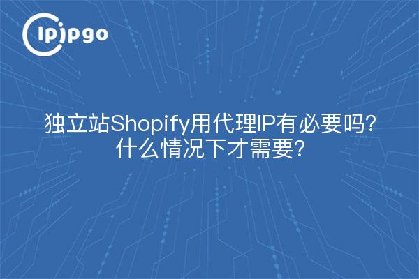 独立站Shopify用代理IP有必要吗？什么情况下才需要？