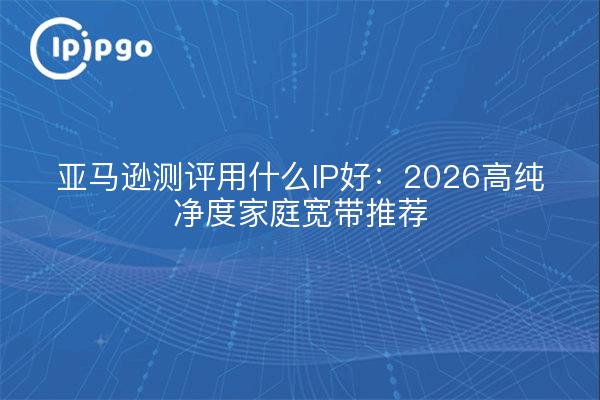 亚马逊测评用什么IP好：2026高纯净度家庭宽带推荐