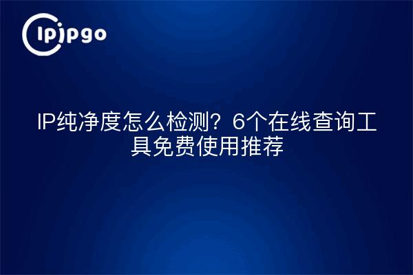 IP纯净度怎么检测？6个在线查询工具免费使用推荐