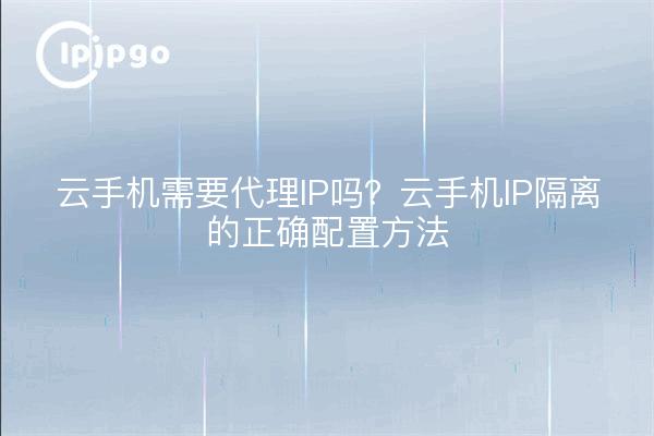 云手机需要代理IP吗?云手机IP隔离的正确配置方法