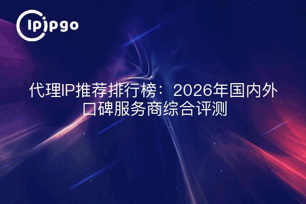 代理IP推荐排行榜:2026年国内外口碑服务商综合评测