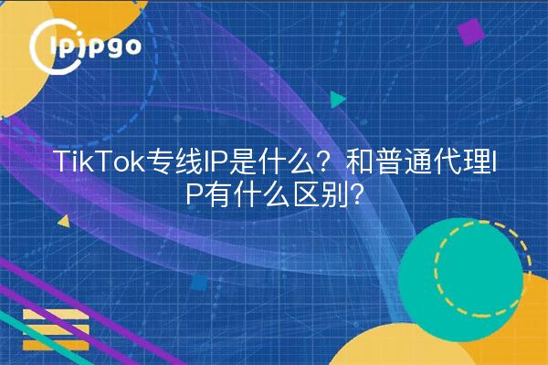 TikTok专线IP是什么?和普通代理IP有什么区别?