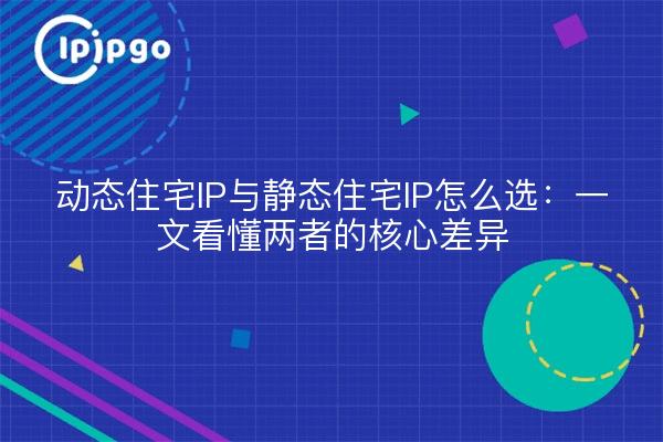 动态住宅IP与静态住宅IP怎么选：一文看懂两者的核心差异