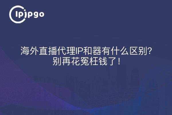 海外直播代理IP和器有什么区别？别再花冤枉钱了！