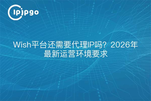 Wish平台还需要代理IP吗？2026年最新运营环境要求