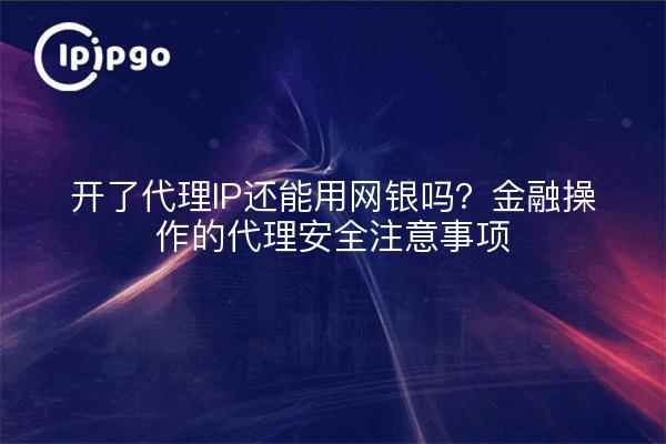 开了代理IP还能用网银吗？金融操作的代理安全注意事项