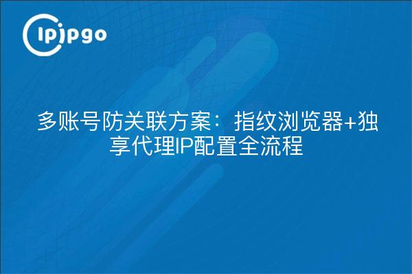 多账号防关联方案:指纹浏览器+独享代理IP配置全流程
