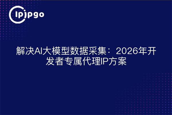 解决AI大模型数据采集：2026年开发者专属代理IP方案