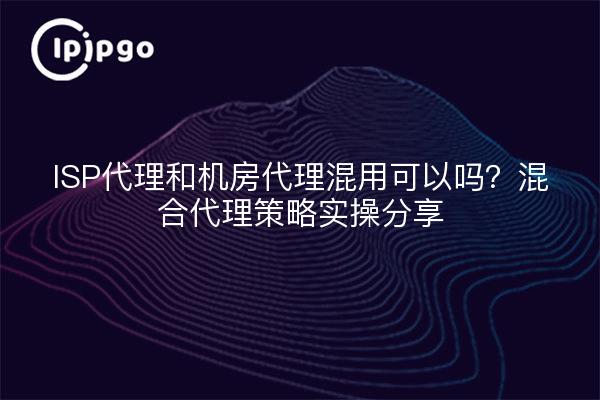 ISP代理和机房代理混用可以吗？混合代理策略实操分享