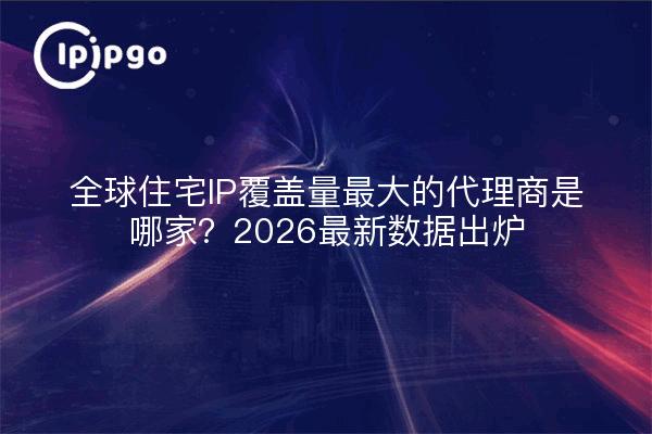 全球住宅IP覆盖量最大的代理商是哪家？2026最新数据出炉