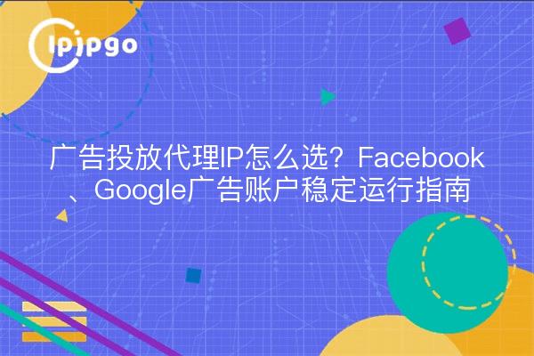 广告投放代理IP怎么选？Facebook、Google广告账户稳定运行指南