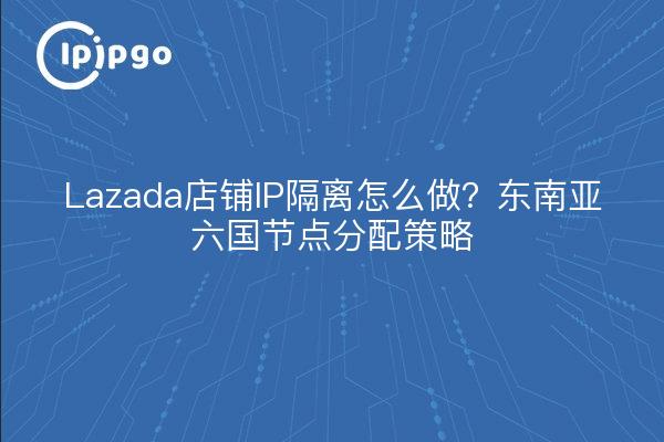 Lazada店铺IP隔离怎么做？东南亚六国节点分配策略