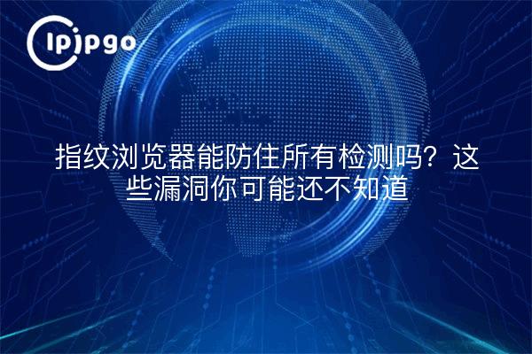 指纹浏览器能防住所有检测吗？这些漏洞你可能还不知道