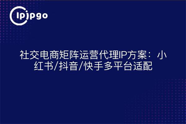 社交电商矩阵运营代理IP方案：小红书/抖音/快手多平台适配
