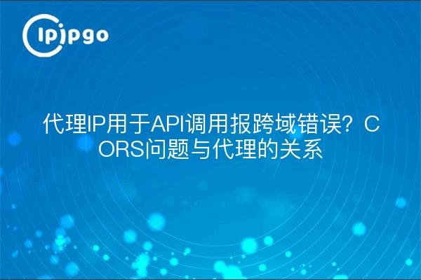代理IP用于API调用报跨域错误？CORS问题与代理的关系