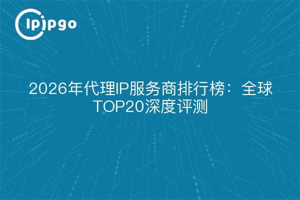 2026年代理IP服务商排行榜：全球TOP20深度评测