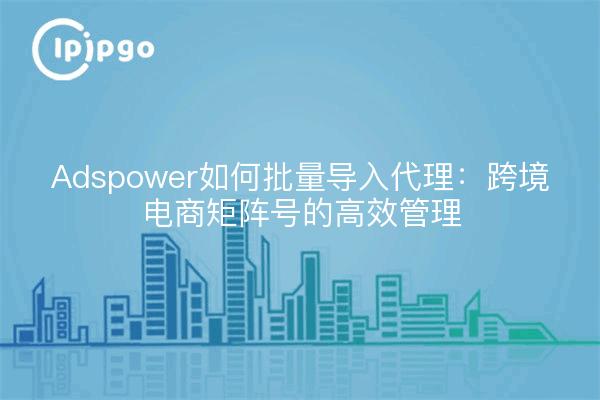 Adspower如何批量导入代理：跨境电商矩阵号的高效管理