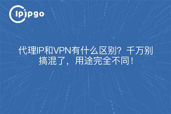 代理IP和VPN有什么区别？千万别搞混了，用途完全不同！