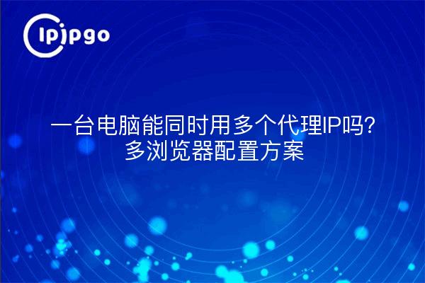 一台电脑能同时用多个代理IP吗？多浏览器配置方案