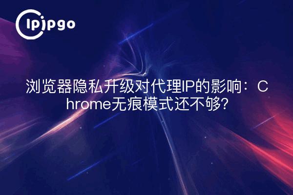 浏览器隐私升级对代理IP的影响：Chrome无痕模式还不够？