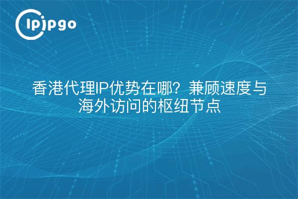 香港代理IP优势在哪?兼顾速度与海外访问的枢纽节点