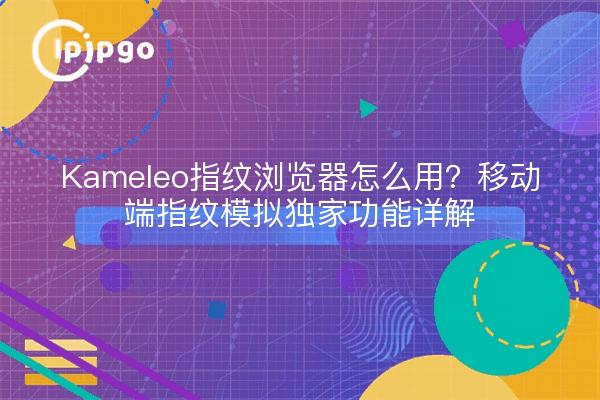 Kameleo指纹浏览器怎么用?移动端指纹模拟独家功能详解