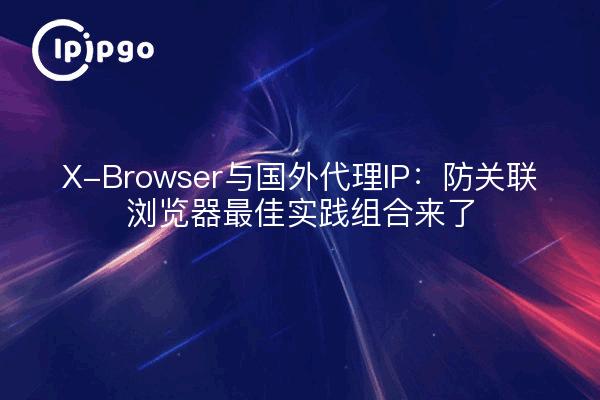 X-Browser与国外代理IP：防关联浏览器最佳实践组合来了