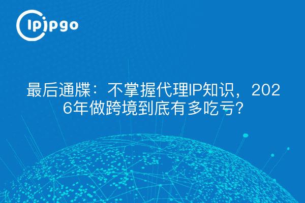 最后通牒：不掌握代理IP知识，2026年做跨境到底有多吃亏？