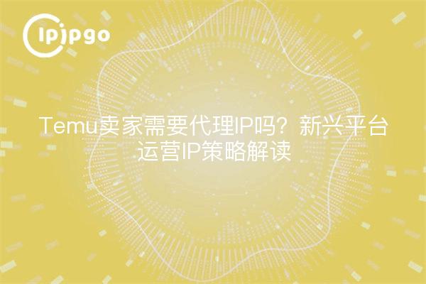 Temu卖家需要代理IP吗?新兴平台运营IP策略解读