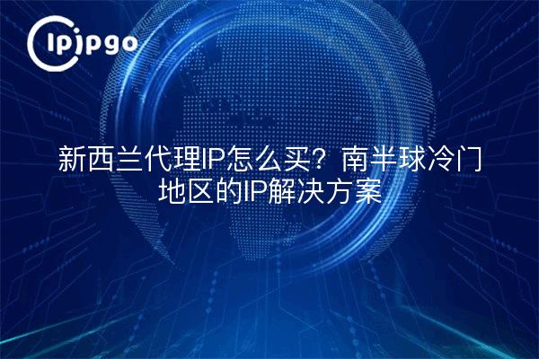 新西兰代理IP怎么买？南半球冷门地区的IP解决方案
