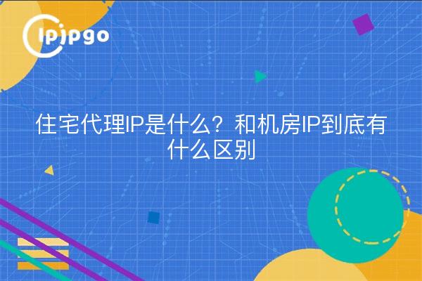 住宅代理IP是什么？和机房IP到底有什么区别