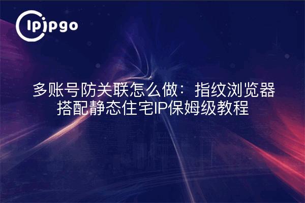 多账号防关联怎么做：指纹浏览器搭配静态住宅IP保姆级教程
