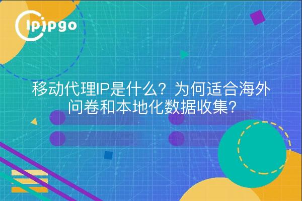 移动代理IP是什么？为何适合海外问卷和本地化数据收集？