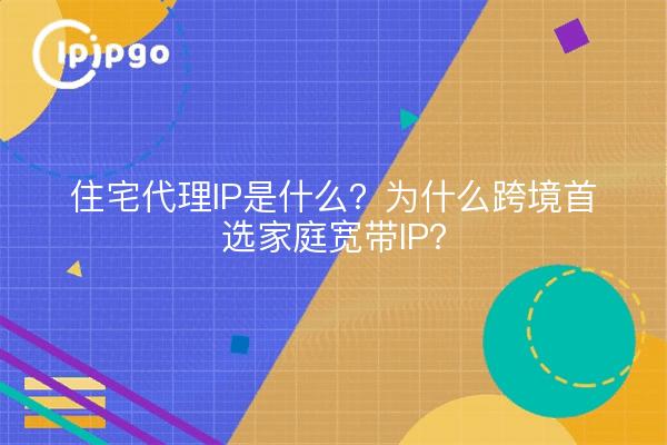 住宅代理IP是什么？为什么跨境首选家庭宽带IP？
