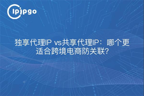 独享代理IP vs共享代理IP：哪个更适合跨境电商防关联？