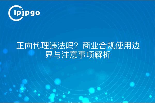 正向代理违法吗？商业合规使用边界与注意事项解析