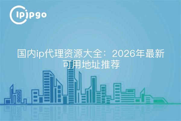 国内ip代理资源大全：2026年最新可用地址推荐