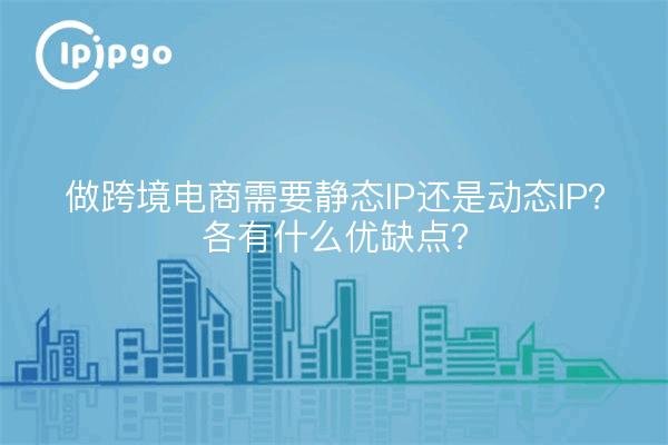 做跨境电商需要静态IP还是动态IP？各有什么优缺点？