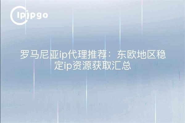罗马尼亚ip代理推荐：东欧地区稳定ip资源获取汇总