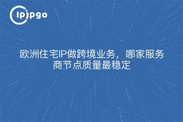 欧洲住宅IP做跨境业务，哪家服务商节点质量最稳定