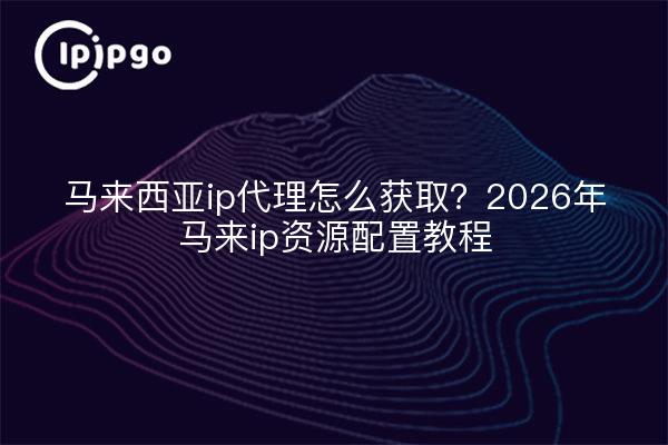 马来西亚ip代理怎么获取?2026年马来ip资源配置教程