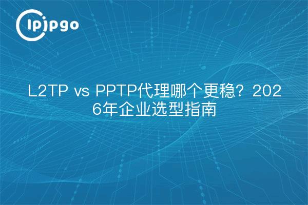 L2TP vs PPTP代理哪个更稳？2026年企业选型指南